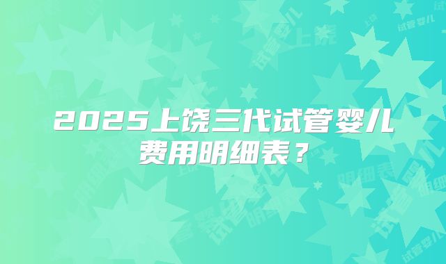2025上饶三代试管婴儿费用明细表？
