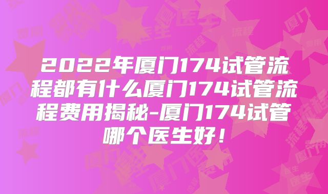 2022年厦门174试管流程都有什么厦门174试管流程费用揭秘-厦门174试管哪个医生好!