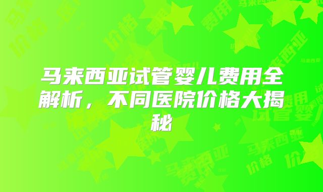 马来西亚试管婴儿费用全解析，不同医院价格大揭秘