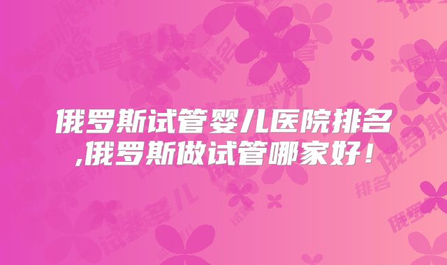 俄罗斯试管婴儿医院排名,俄罗斯做试管哪家好！