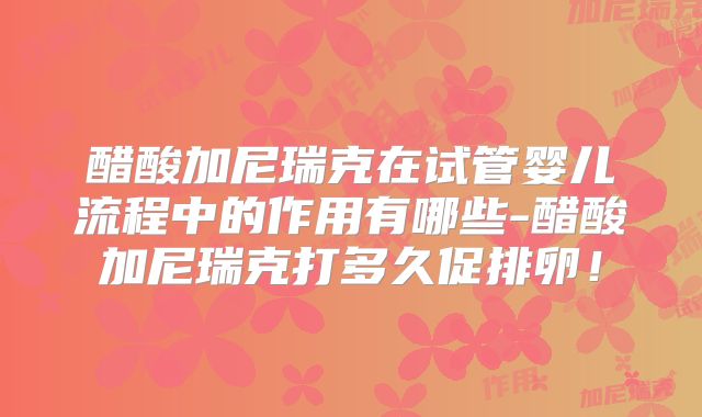 醋酸加尼瑞克在试管婴儿流程中的作用有哪些-醋酸加尼瑞克打多久促排卵！