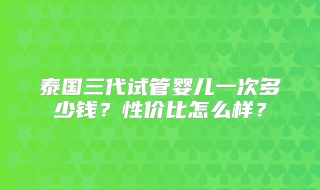 泰国三代试管婴儿一次多少钱？性价比怎么样？