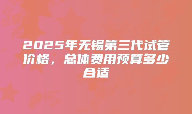 2025年无锡第三代试管价格,总体费用预算多少合适