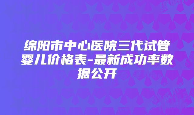 绵阳市中心医院三代试管婴儿价格表-最新成功率数据公开