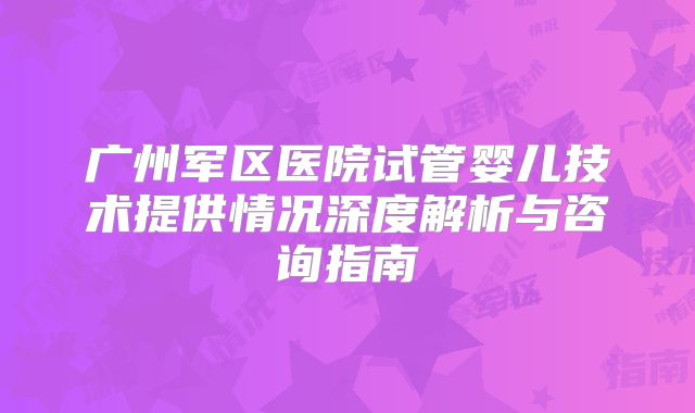 广州军区医院试管婴儿技术提供情况深度解析与咨询指南