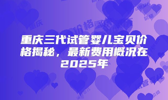 重庆三代试管婴儿宝贝价格揭秘，最新费用概况在2025年