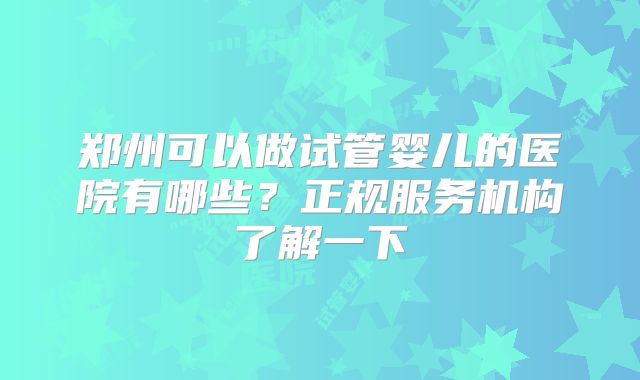 郑州可以做试管婴儿的医院有哪些？正规服务机构了解一下