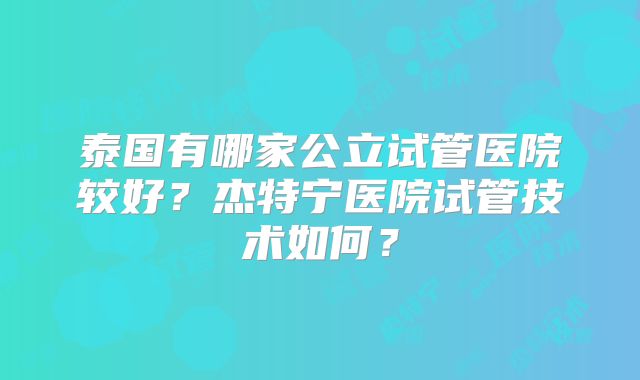 泰国有哪家公立试管医院较好？杰特宁医院试管技术如何？