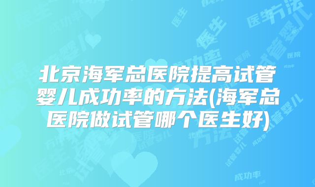 北京海军总医院提高试管婴儿成功率的方法(海军总医院做试管哪个医生好)