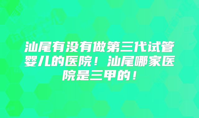 汕尾有没有做第三代试管婴儿的医院！汕尾哪家医院是三甲的！