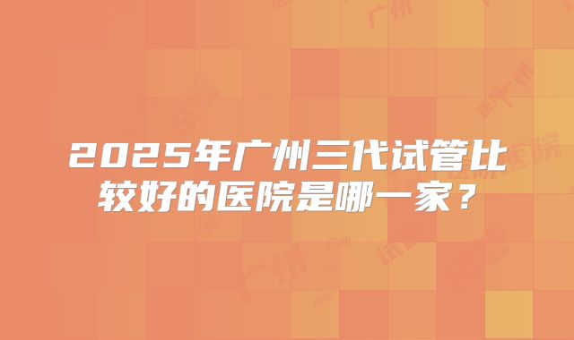 2025年广州三代试管比较好的医院是哪一家？