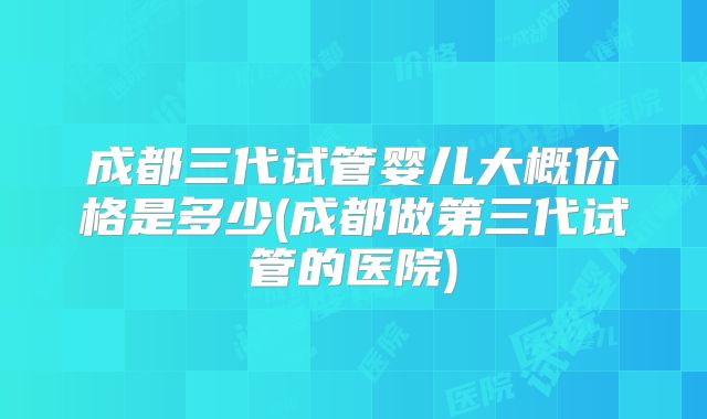 成都三代试管婴儿大概价格是多少(成都做第三代试管的医院)