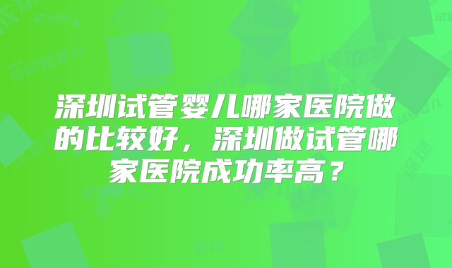 深圳试管婴儿哪家医院做的比较好，深圳做试管哪家医院成功率高？