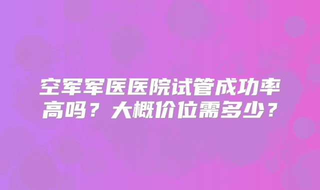 空军军医医院试管成功率高吗?大概价位需多少?