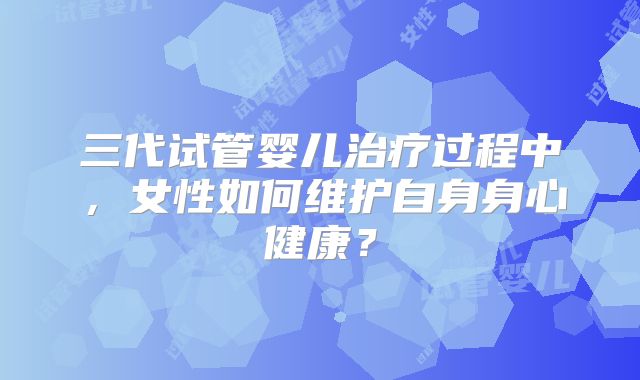 三代试管婴儿治疗过程中，女性如何维护自身身心健康？