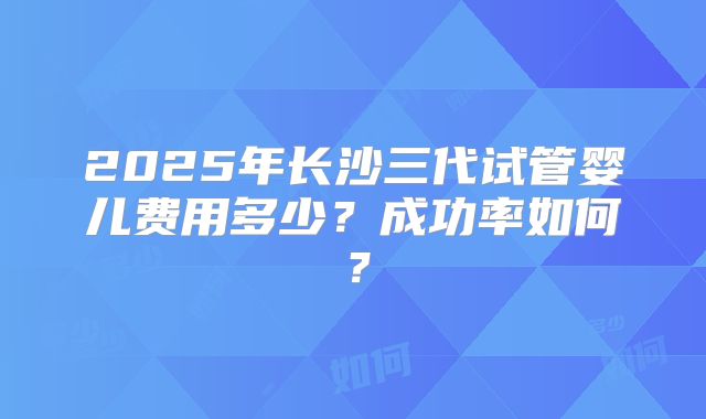 2025年长沙三代试管婴儿费用多少？成功率如何？