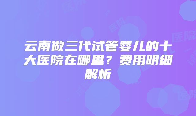云南做三代试管婴儿的十大医院在哪里？费用明细解析