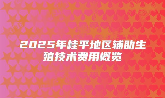 2025年桂平地区辅助生殖技术费用概览