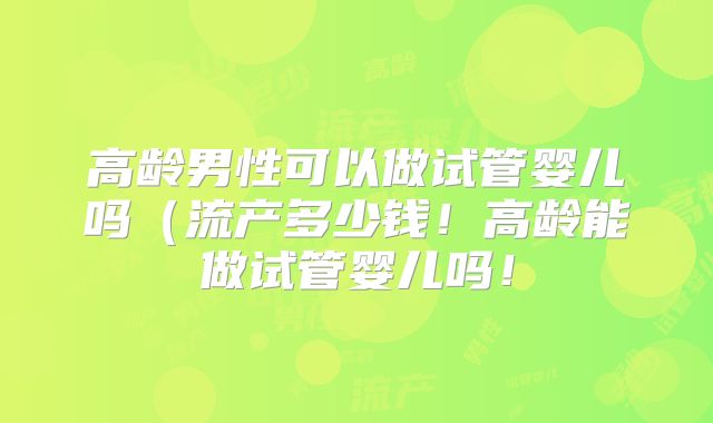 高龄男性可以做试管婴儿吗（流产多少钱！高龄能做试管婴儿吗！