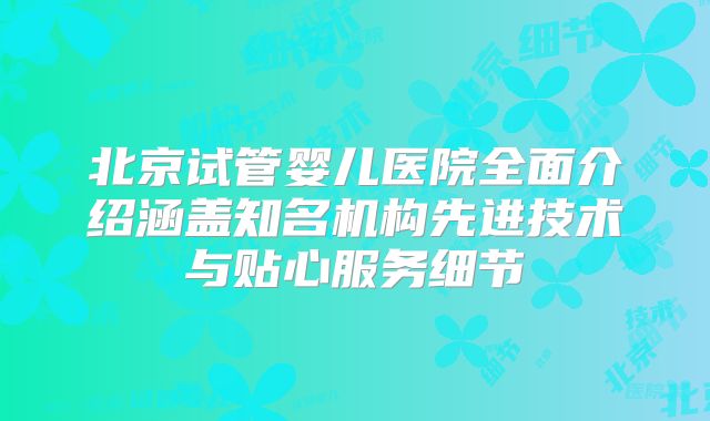 北京试管婴儿医院全面介绍涵盖知名机构先进技术与贴心服务细节