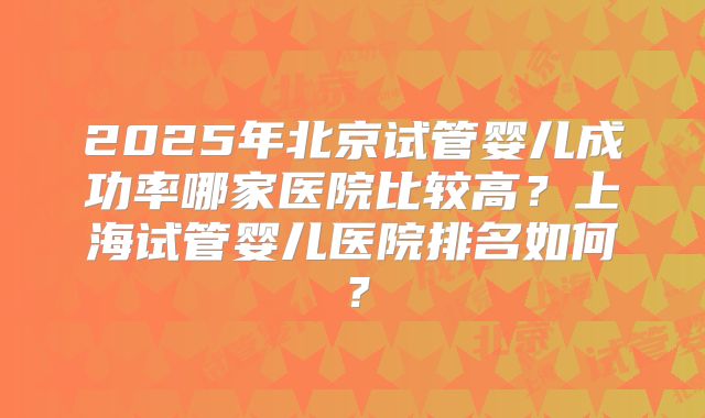 2025年北京试管婴儿成功率哪家医院比较高？上海试管婴儿医院排名如何？