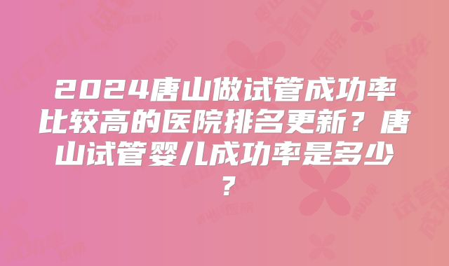 2024唐山做试管成功率比较高的医院排名更新?唐山试管婴儿成功率是多少?