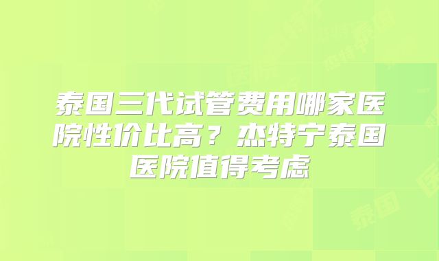 泰国三代试管费用哪家医院性价比高？杰特宁泰国医院值得考虑