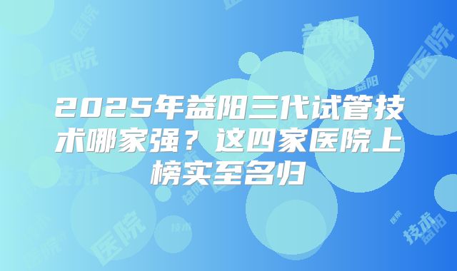 2025年益阳三代试管技术哪家强？这四家医院上榜实至名归