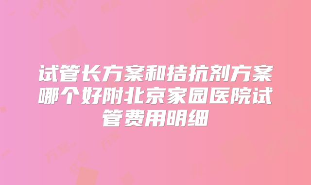 试管长方案和拮抗剂方案哪个好附北京家园医院试管费用明细