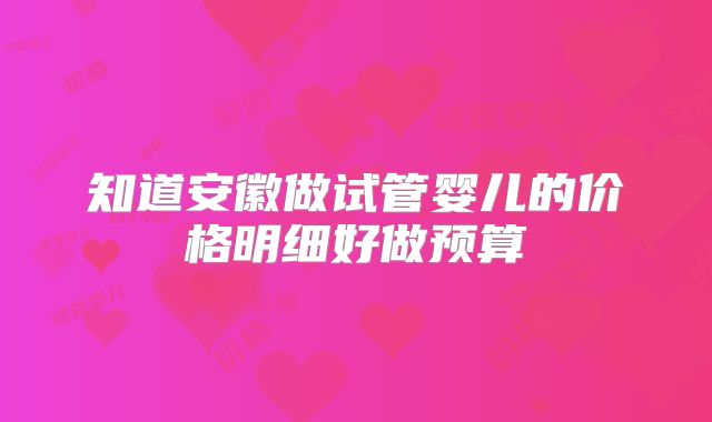 知道安徽做试管婴儿的价格明细好做预算