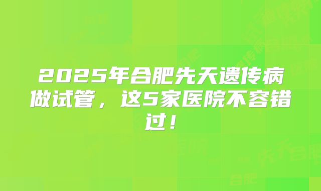 2025年合肥先天遗传病做试管，这5家医院不容错过！
