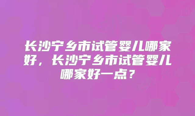 长沙宁乡市试管婴儿哪家好，长沙宁乡市试管婴儿哪家好一点？