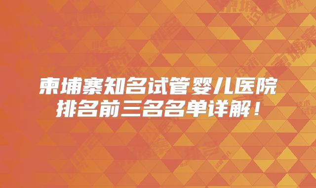柬埔寨知名试管婴儿医院排名前三名名单详解！