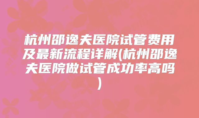 杭州邵逸夫医院试管费用及最新流程详解(杭州邵逸夫医院做试管成功率高吗)