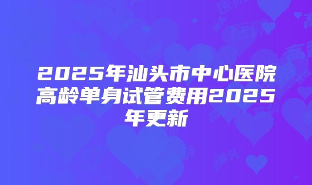 2025年汕头市中心医院高龄单身试管费用2025年更新