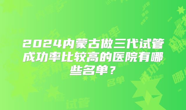 2024内蒙古做三代试管成功率比较高的医院有哪些名单？