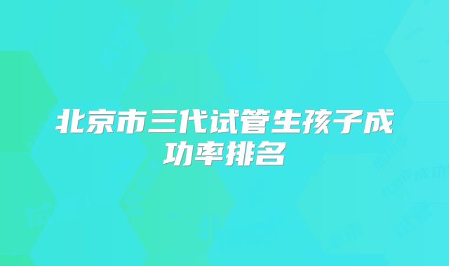 北京市三代试管生孩子成功率排名