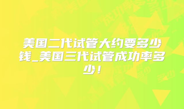美国二代试管大约要多少钱_美国三代试管成功率多少！