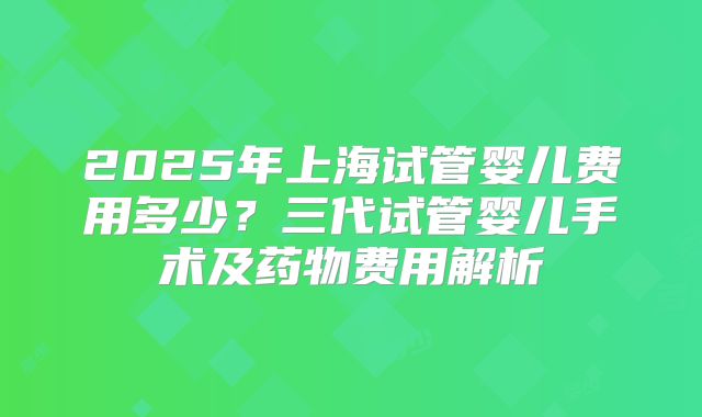 2025年上海试管婴儿费用多少？三代试管婴儿手术及药物费用解析