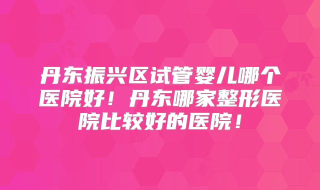 丹东振兴区试管婴儿哪个医院好!丹东哪家整形医院比较好的医院!