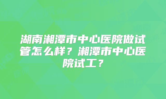 湖南湘潭市中心医院做试管怎么样？湘潭市中心医院试工？