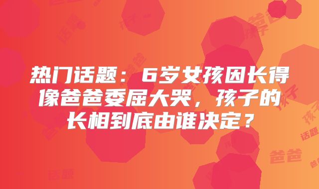 热门话题：6岁女孩因长得像爸爸委屈大哭，孩子的长相到底由谁决定？