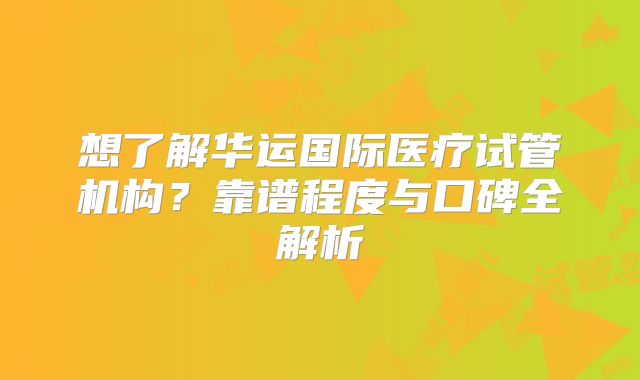 想了解华运国际医疗试管机构？靠谱程度与口碑全解析