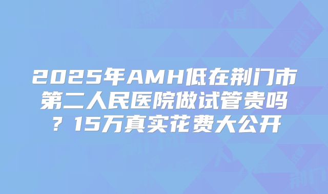 2025年AMH低在荆门市第二人民医院做试管贵吗？15万真实花费大公开