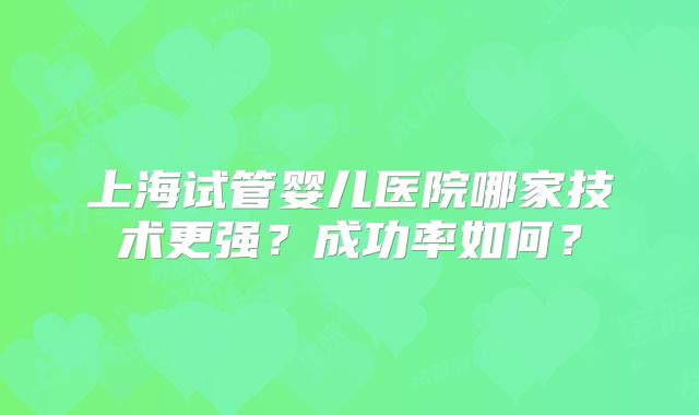 上海试管婴儿医院哪家技术更强？成功率如何？