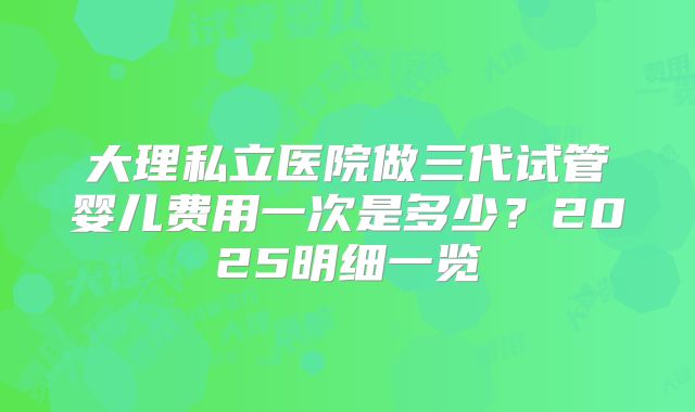 大理私立医院做三代试管婴儿费用一次是多少?2025明细一览
