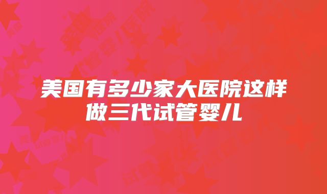 美国有多少家大医院这样做三代试管婴儿