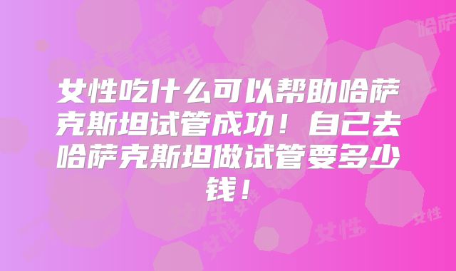 女性吃什么可以帮助哈萨克斯坦试管成功！自己去哈萨克斯坦做试管要多少钱！