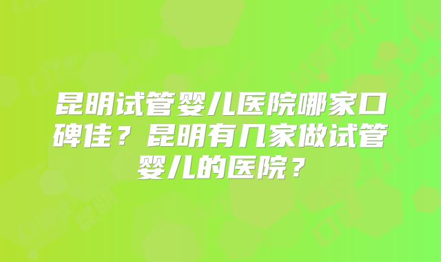 昆明试管婴儿医院哪家口碑佳?昆明有几家做试管婴儿的医院?