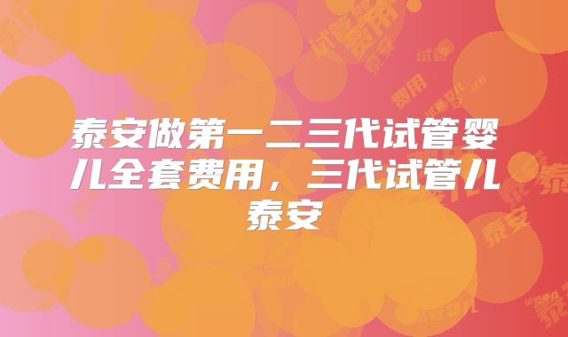 泰安做第一二三代试管婴儿全套费用,三代试管儿泰安